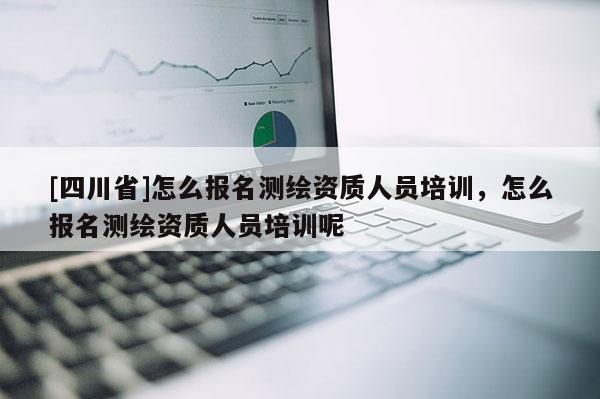 [四川省]怎么报名测绘资质人员培训，怎么报名测绘资质人员培训呢