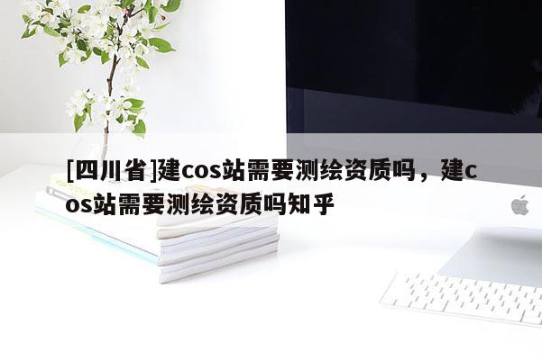 [四川省]建cos站需要测绘资质吗，建cos站需要测绘资质吗知乎
