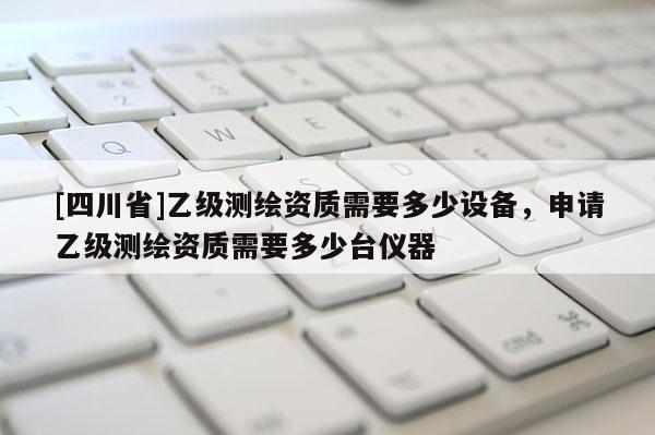 [四川省]乙级测绘资质需要多少设备，申请乙级测绘资质需要多少台仪器