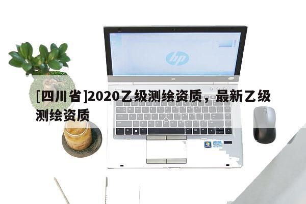 [四川省]2020乙级测绘资质，最新乙级测绘资质