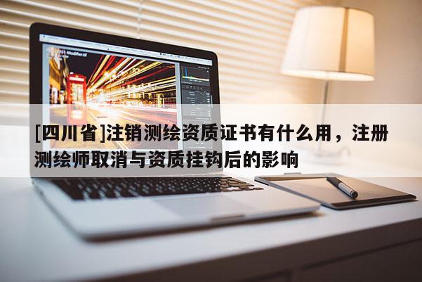 [四川省]注销测绘资质证书有什么用，注册测绘师取消与资质挂钩后的影响