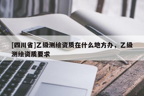 [四川省]乙级测绘资质在什么地方办，乙级测绘资质要求