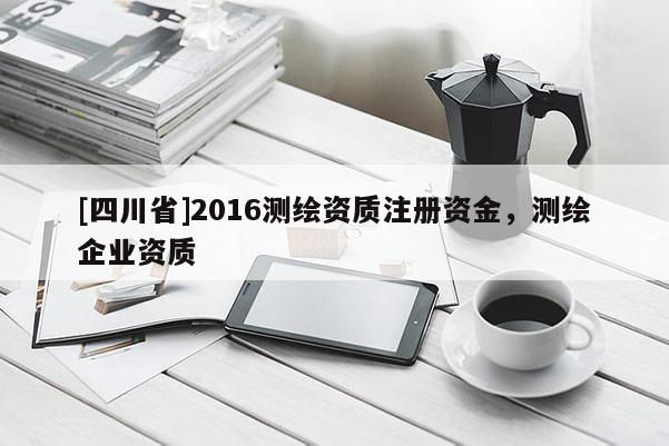 [四川省]2016测绘资质注册资金，测绘企业资质
