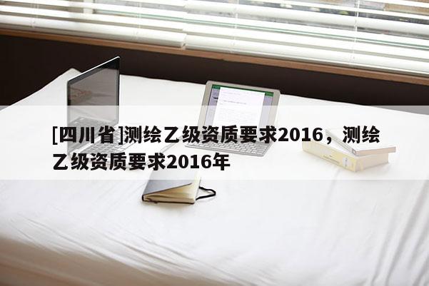 [四川省]测绘乙级资质要求2016，测绘乙级资质要求2016年
