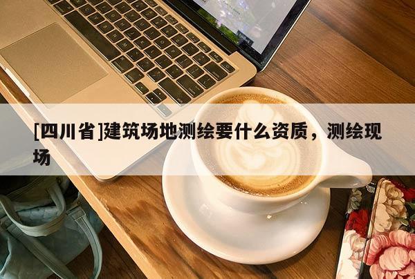 [四川省]建筑场地测绘要什么资质，测绘现场