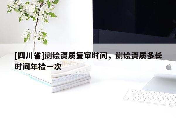 [四川省]测绘资质复审时间，测绘资质多长时间年检一次
