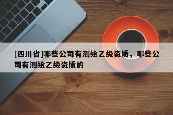 [四川省]哪些公司有测绘乙级资质，哪些公司有测绘乙级资质的