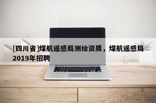 [四川省]煤航遥感局测绘资质，煤航遥感局2019年招聘