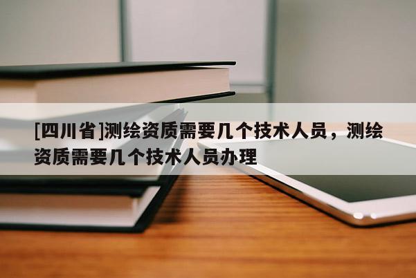 [四川省]测绘资质需要几个技术人员，测绘资质需要几个技术人员办理