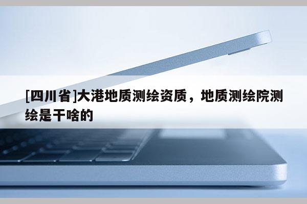 [四川省]大港地质测绘资质，地质测绘院测绘是干啥的