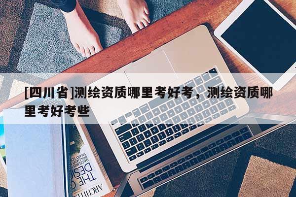 [四川省]测绘资质哪里考好考，测绘资质哪里考好考些