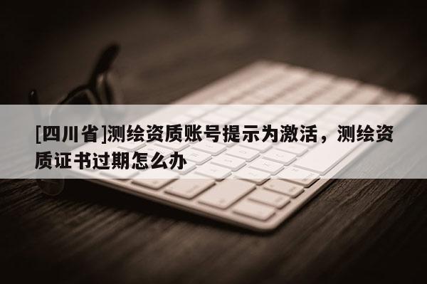 [四川省]测绘资质账号提示为激活，测绘资质证书过期怎么办