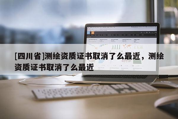 [四川省]测绘资质证书取消了么最近，测绘资质证书取消了么最近