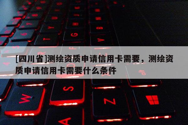 [四川省]测绘资质申请信用卡需要，测绘资质申请信用卡需要什么条件