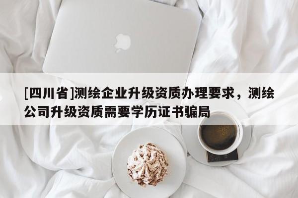 [四川省]测绘企业升级资质办理要求，测绘公司升级资质需要学历证书骗局