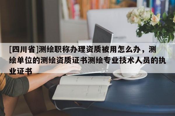 [四川省]测绘职称办理资质被用怎么办，测绘单位的测绘资质证书测绘专业技术人员的执业证书