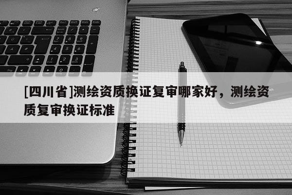 [四川省]测绘资质换证复审哪家好，测绘资质复审换证标准