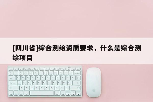 [四川省]综合测绘资质要求，什么是综合测绘项目