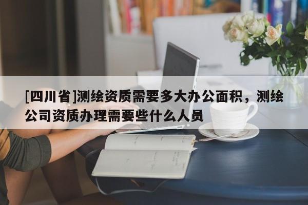 [四川省]测绘资质需要多大办公面积，测绘公司资质办理需要些什么人员
