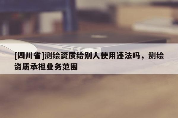 [四川省]测绘资质给别人使用违法吗，测绘资质承担业务范围