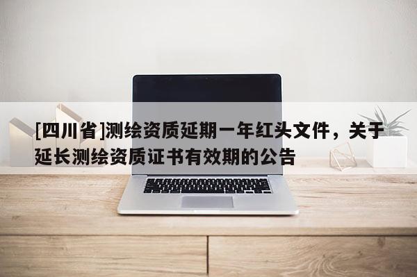 [四川省]测绘资质延期一年红头文件，关于延长测绘资质证书有效期的公告