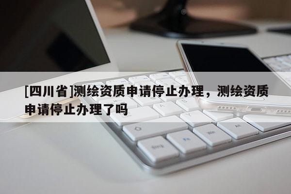 [四川省]测绘资质申请停止办理，测绘资质申请停止办理了吗