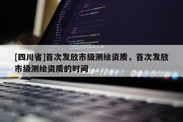 [四川省]首次发放市级测绘资质，首次发放市级测绘资质的时间