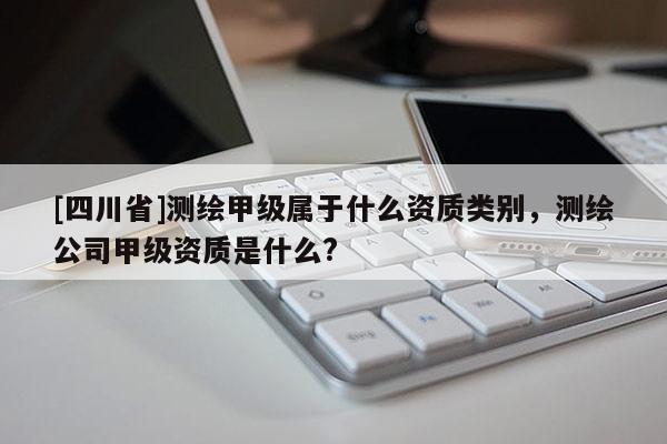 [四川省]测绘甲级属于什么资质类别，测绘公司甲级资质是什么?