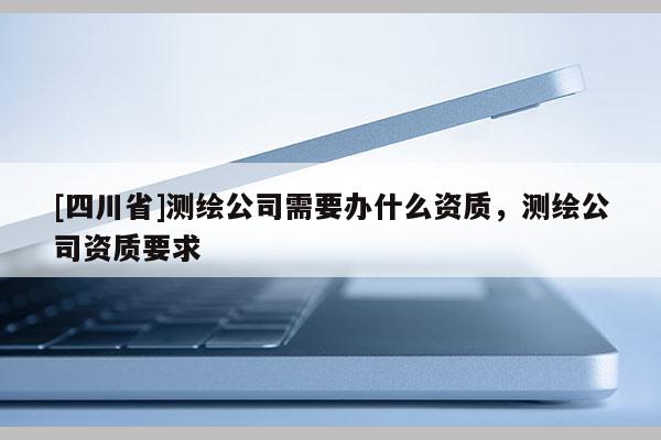 [四川省]测绘公司需要办什么资质，测绘公司资质要求