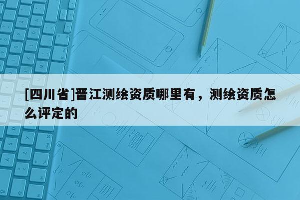 [四川省]晋江测绘资质哪里有，测绘资质怎么评定的