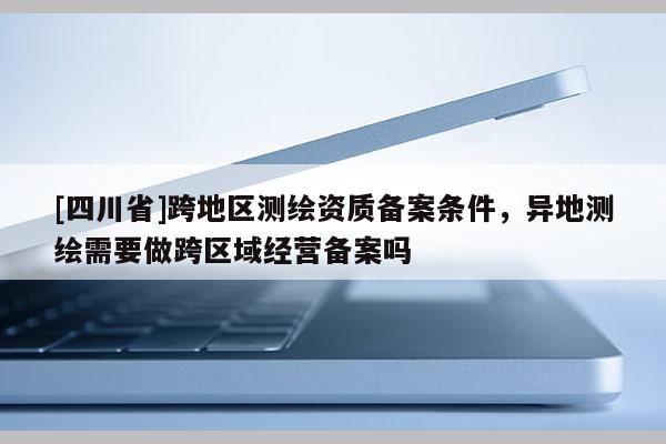 [四川省]跨地区测绘资质备案条件，异地测绘需要做跨区域经营备案吗