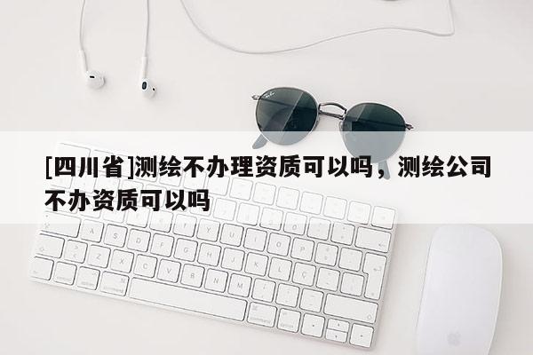 [四川省]测绘不办理资质可以吗，测绘公司不办资质可以吗