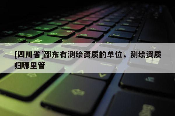 [四川省]邵东有测绘资质的单位，测绘资质归哪里管
