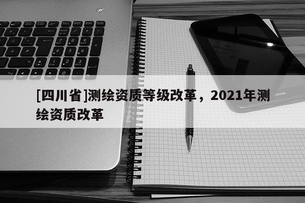 [四川省]测绘资质等级改革，2021年测绘资质改革