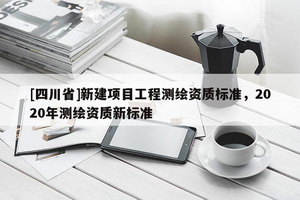 [四川省]新建项目工程测绘资质标准，2020年测绘资质新标准
