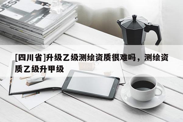 [四川省]升级乙级测绘资质很难吗，测绘资质乙级升甲级