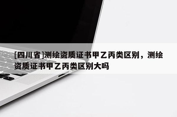 [四川省]测绘资质证书甲乙丙类区别，测绘资质证书甲乙丙类区别大吗