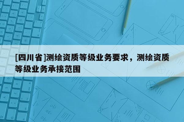 [四川省]测绘资质等级业务要求，测绘资质等级业务承接范围
