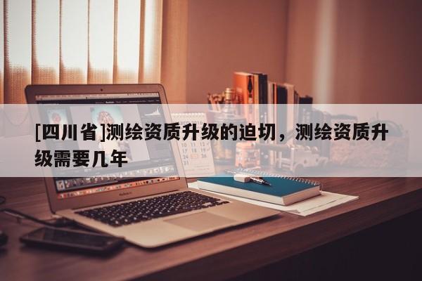 [四川省]测绘资质升级的迫切，测绘资质升级需要几年