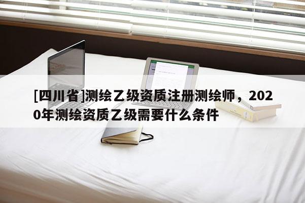 [四川省]测绘乙级资质注册测绘师，2020年测绘资质乙级需要什么条件
