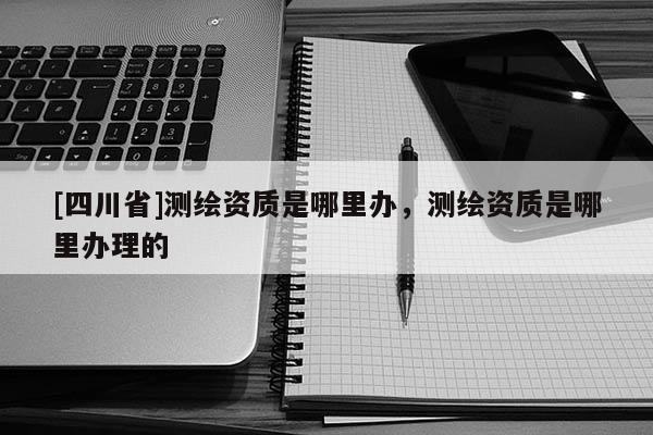 [四川省]测绘资质是哪里办，测绘资质是哪里办理的