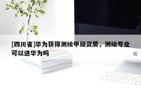 [四川省]华为获得测绘甲级资质，测绘专业可以进华为吗