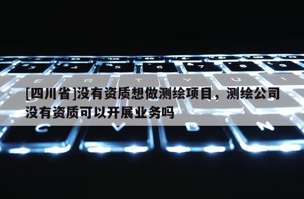 [四川省]没有资质想做测绘项目，测绘公司没有资质可以开展业务吗