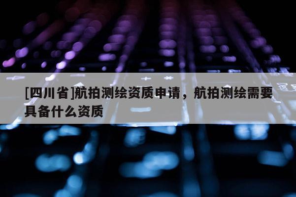 [四川省]航拍测绘资质申请，航拍测绘需要具备什么资质