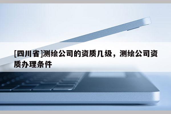 [四川省]测绘公司的资质几级，测绘公司资质办理条件