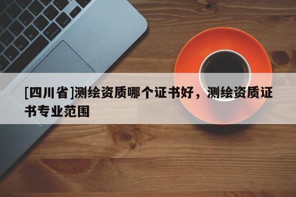 [四川省]测绘资质哪个证书好，测绘资质证书专业范围