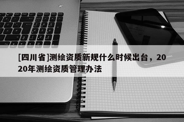 [四川省]测绘资质新规什么时候出台，2020年测绘资质管理办法