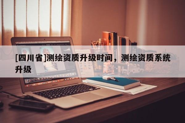 [四川省]测绘资质升级时间，测绘资质系统升级
