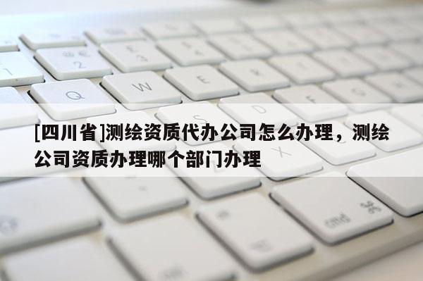 [四川省]测绘资质代办公司怎么办理，测绘公司资质办理哪个部门办理