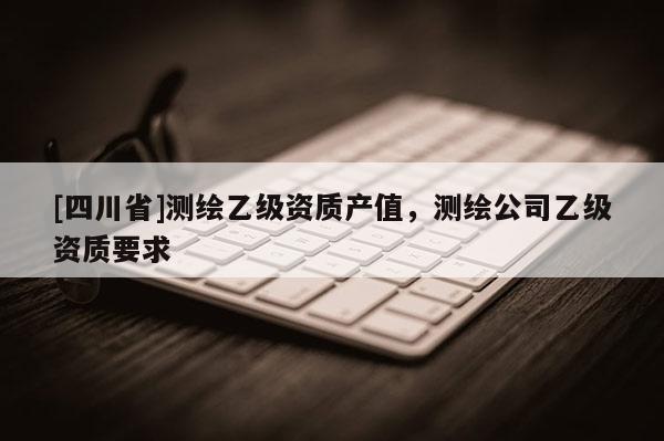 [四川省]测绘乙级资质产值，测绘公司乙级资质要求